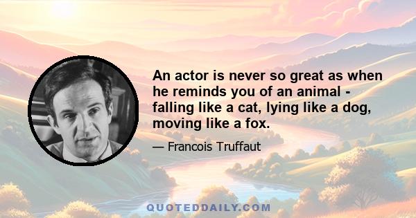 An actor is never so great as when he reminds you of an animal - falling like a cat, lying like a dog, moving like a fox.