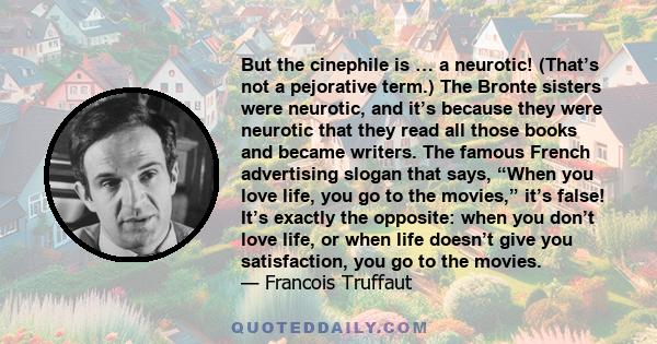 But the cinephile is … a neurotic! (That’s not a pejorative term.) The Bronte sisters were neurotic, and it’s because they were neurotic that they read all those books and became writers. The famous French advertising