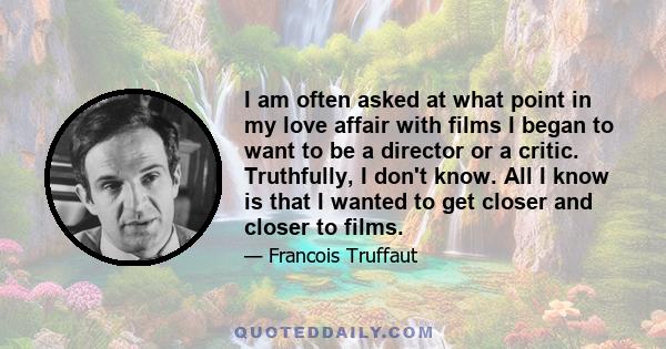 I am often asked at what point in my love affair with films I began to want to be a director or a critic. Truthfully, I don't know. All I know is that I wanted to get closer and closer to films.