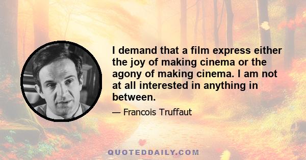 I demand that a film express either the joy of making cinema or the agony of making cinema. I am not at all interested in anything in between.