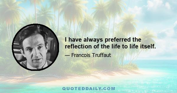 I have always preferred the reflection of the life to life itself.