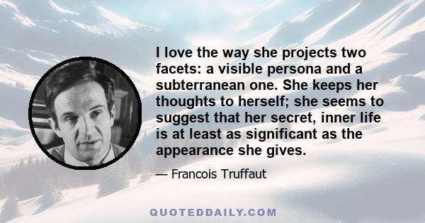 I love the way she projects two facets: a visible persona and a subterranean one. She keeps her thoughts to herself; she seems to suggest that her secret, inner life is at least as significant as the appearance she