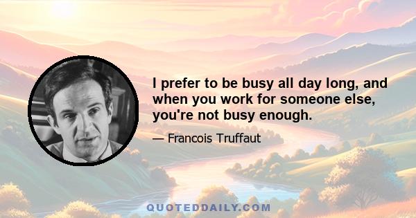 I prefer to be busy all day long, and when you work for someone else, you're not busy enough.