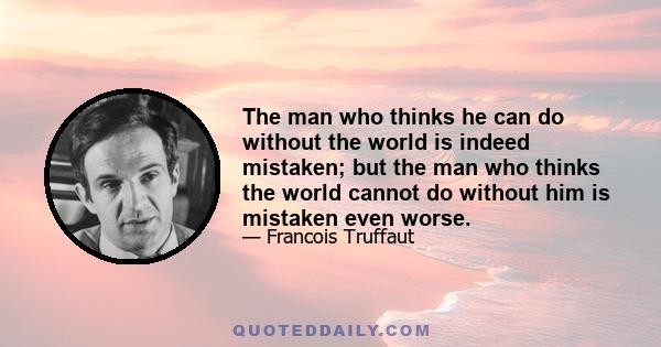 The man who thinks he can do without the world is indeed mistaken; but the man who thinks the world cannot do without him is mistaken even worse.