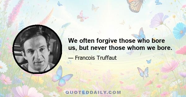 We often forgive those who bore us, but never those whom we bore.