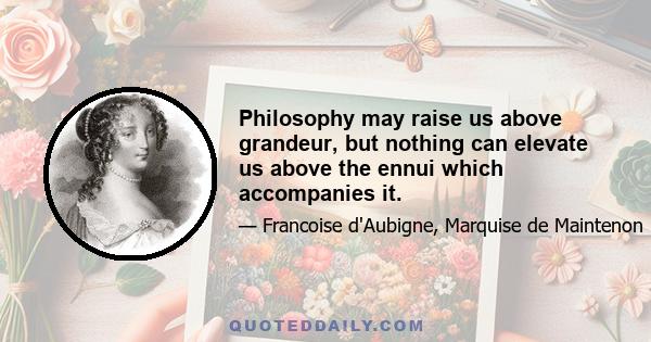 Philosophy may raise us above grandeur, but nothing can elevate us above the ennui which accompanies it.