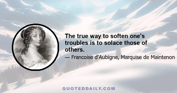 The true way to soften one's troubles is to solace those of others.