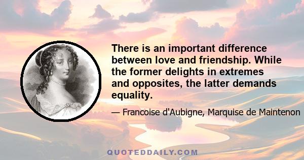 There is an important difference between love and friendship. While the former delights in extremes and opposites, the latter demands equality.