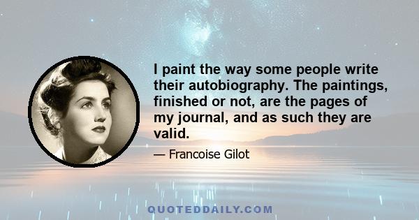 I paint the way some people write their autobiography. The paintings, finished or not, are the pages of my journal, and as such they are valid.