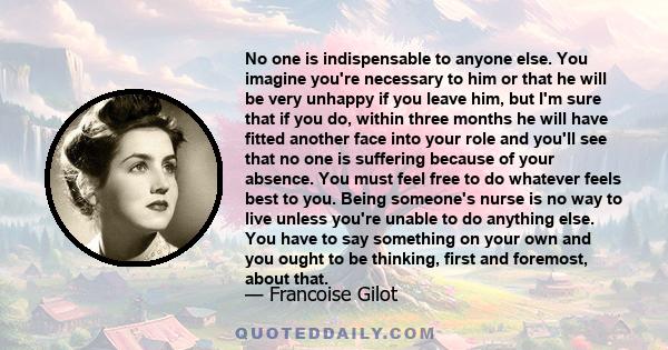 No one is indispensable to anyone else. You imagine you're necessary to him or that he will be very unhappy if you leave him, but I'm sure that if you do, within three months he will have fitted another face into your