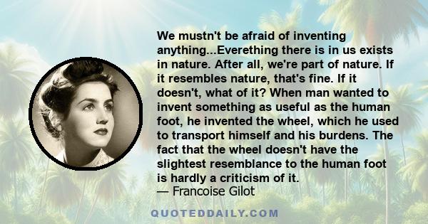 We mustn't be afraid of inventing anything...Everething there is in us exists in nature. After all, we're part of nature. If it resembles nature, that's fine. If it doesn't, what of it? When man wanted to invent