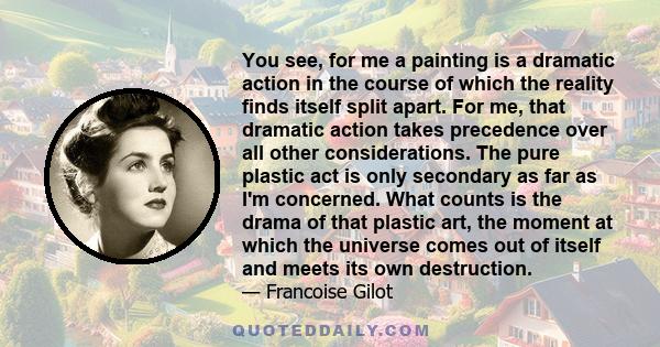 You see, for me a painting is a dramatic action in the course of which the reality finds itself split apart. For me, that dramatic action takes precedence over all other considerations. The pure plastic act is only