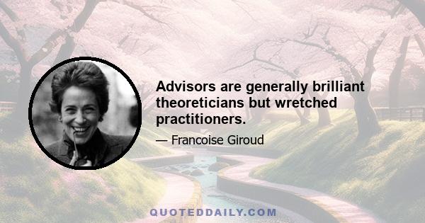 Advisors are generally brilliant theoreticians but wretched practitioners.