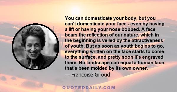 You can domesticate your body, but you can't domesticate your face - even by having a lift or having your nose bobbed. A face bears the reflection of our nature, which in the beginning is veiled by the attractiveness of 