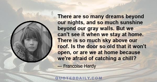 There are so many dreams beyond our nights, and so much sunshine beyond our gray walls. But we can't see it when we stay at home. There is so much sky above our roof. Is the door so old that it won't open, or are we at