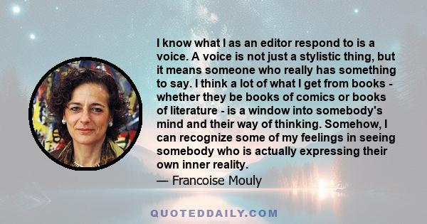 I know what I as an editor respond to is a voice. A voice is not just a stylistic thing, but it means someone who really has something to say. I think a lot of what I get from books - whether they be books of comics or