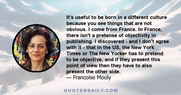 It's useful to be born in a different culture because you see things that are not obvious. I come from France. In France, there isn't a pretense of objectivity in publishing. I discovered - and I don't agree with it -