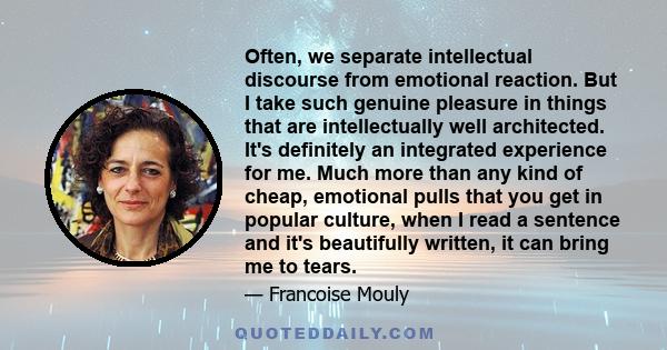 Often, we separate intellectual discourse from emotional reaction. But I take such genuine pleasure in things that are intellectually well architected. It's definitely an integrated experience for me. Much more than any 