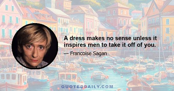 A dress makes no sense unless it inspires men to take it off of you.