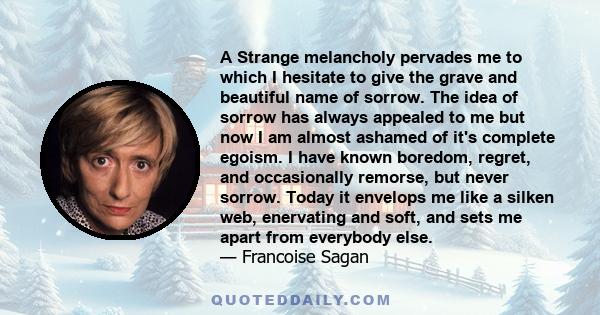 A Strange melancholy pervades me to which I hesitate to give the grave and beautiful name of sorrow. The idea of sorrow has always appealed to me but now I am almost ashamed of it's complete egoism. I have known