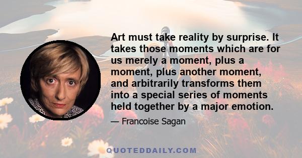 Art must take reality by surprise. It takes those moments which are for us merely a moment, plus a moment, plus another moment, and arbitrarily transforms them into a special series of moments held together by a major