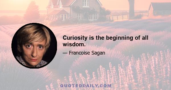 Curiosity is the beginning of all wisdom.