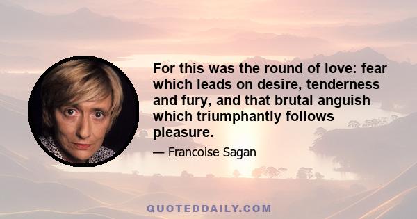 For this was the round of love: fear which leads on desire, tenderness and fury, and that brutal anguish which triumphantly follows pleasure.