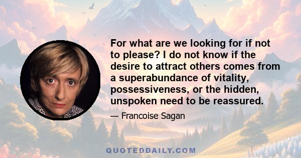 For what are we looking for if not to please? I do not know if the desire to attract others comes from a superabundance of vitality, possessiveness, or the hidden, unspoken need to be reassured.