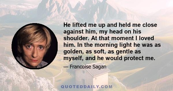 He lifted me up and held me close against him, my head on his shoulder. At that moment I loved him. In the morning light he was as golden, as soft, as gentle as myself, and he would protect me.