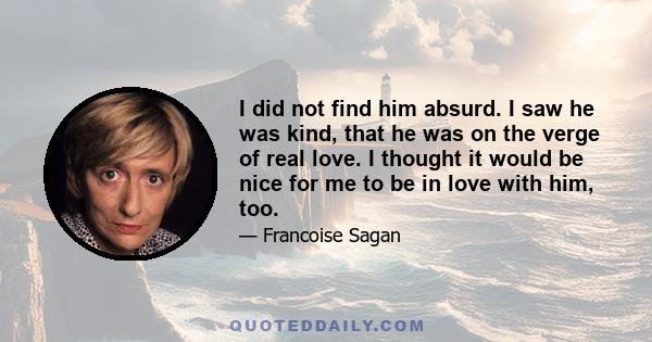 I did not find him absurd. I saw he was kind, that he was on the verge of real love. I thought it would be nice for me to be in love with him, too.