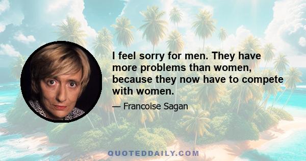 I feel sorry for men. They have more problems than women, because they now have to compete with women.