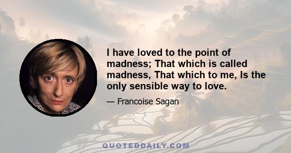 I have loved to the point of madness; That which is called madness, That which to me, Is the only sensible way to love.