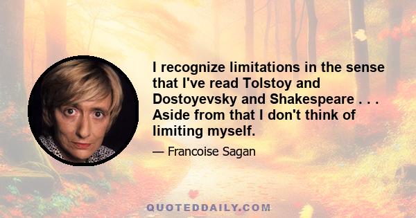 I recognize limitations in the sense that I've read Tolstoy and Dostoyevsky and Shakespeare . . . Aside from that I don't think of limiting myself.