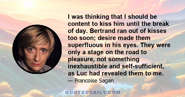 I was thinking that I should be content to kiss him until the break of day. Bertrand ran out of kisses too soon; desire made them superfluous in his eyes. They were only a stage on the road to pleasure, not something