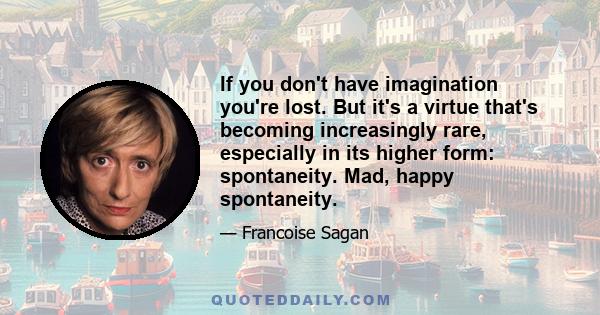 If you don't have imagination you're lost. But it's a virtue that's becoming increasingly rare, especially in its higher form: spontaneity. Mad, happy spontaneity.