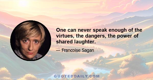 One can never speak enough of the virtues, the dangers, the power of shared laughter.