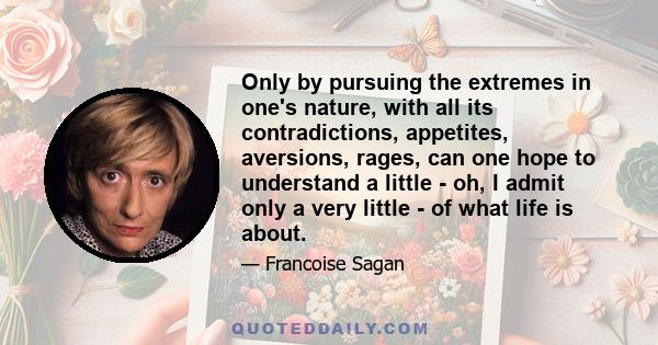 Only by pursuing the extremes in one's nature, with all its contradictions, appetites, aversions, rages, can one hope to understand a little - oh, I admit only a very little - of what life is about.