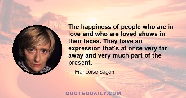 The happiness of people who are in love and who are loved shows in their faces. They have an expression that's at once very far away and very much part of the present.