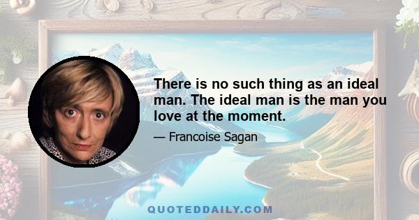 There is no such thing as an ideal man. The ideal man is the man you love at the moment.