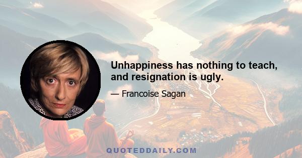 Unhappiness has nothing to teach, and resignation is ugly.