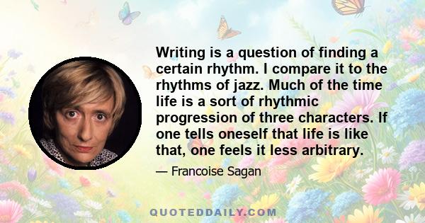 Writing is a question of finding a certain rhythm. I compare it to the rhythms of jazz. Much of the time life is a sort of rhythmic progression of three characters. If one tells oneself that life is like that, one feels 