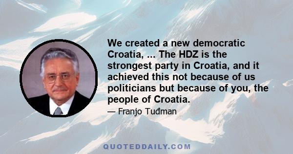 We created a new democratic Croatia, ... The HDZ is the strongest party in Croatia, and it achieved this not because of us politicians but because of you, the people of Croatia.