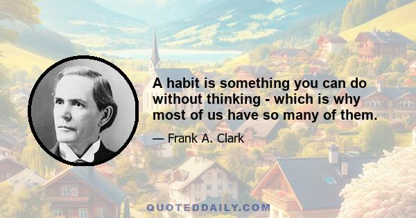 A habit is something you can do without thinking - which is why most of us have so many of them.