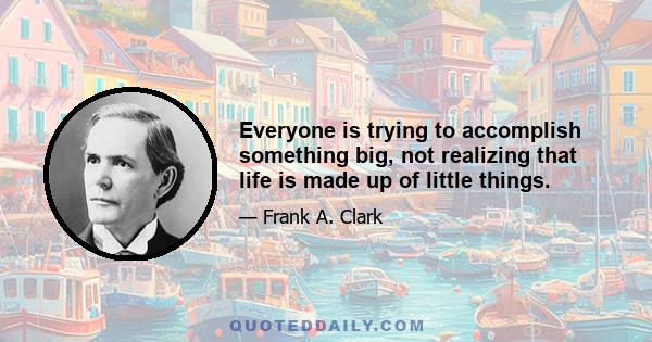 Everyone is trying to accomplish something big, not realizing that life is made up of little things.