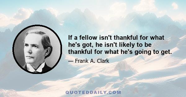 If a fellow isn't thankful for what he's got, he isn't likely to be thankful for what he's going to get.