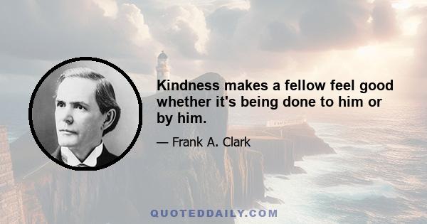 Kindness makes a fellow feel good whether it's being done to him or by him.