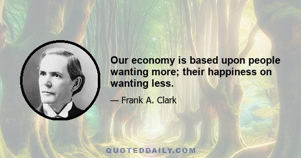 Our economy is based upon people wanting more; their happiness on wanting less.