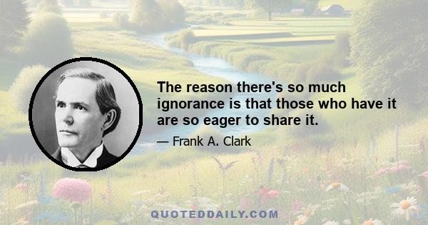 The reason there's so much ignorance is that those who have it are so eager to share it.