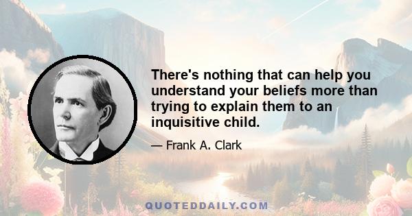 There's nothing that can help you understand your beliefs more than trying to explain them to an inquisitive child.