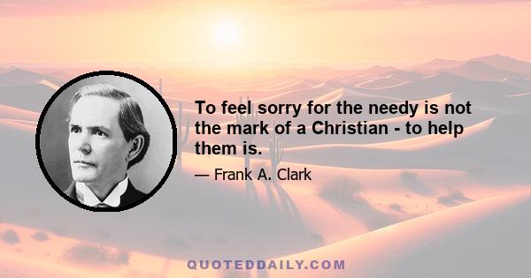 To feel sorry for the needy is not the mark of a Christian - to help them is.